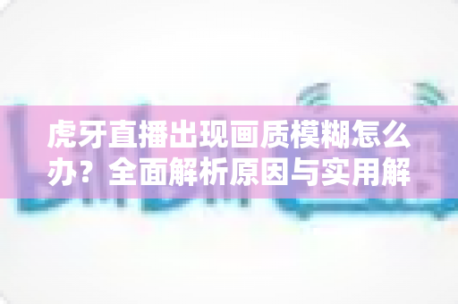 虎牙直播出现画质模糊怎么办?全面解析原因与实用解决方案 虎牙直播出现画质模糊怎么办?全面解析原因与实用解决方案