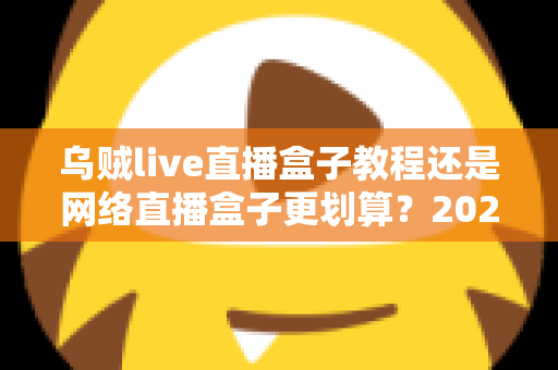 乌贼live直播盒子教程还是网络直播盒子更划算?2024最全选购与使用指南帮你省钱又省心 乌贼live直播盒子教程还是网络直播盒子更划算?2024最全选购与使用指南帮你省钱又省心