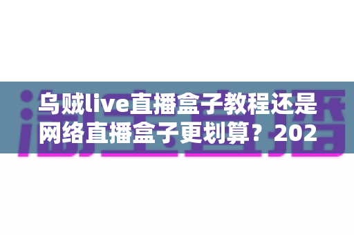 乌贼live直播盒子教程还是网络直播盒子更划算?2024最全选购与使用指南帮你省钱又省心 乌贼live直播盒子教程还是网络直播盒子更划算?2024最全选购与使用指南帮你省钱又省心