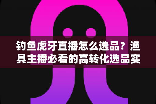 钓鱼虎牙直播怎么选品?渔具主播必看的高转化选品实战全攻略 钓鱼虎牙直播怎么选品?渔具主播必看的高转化选品实战全攻略