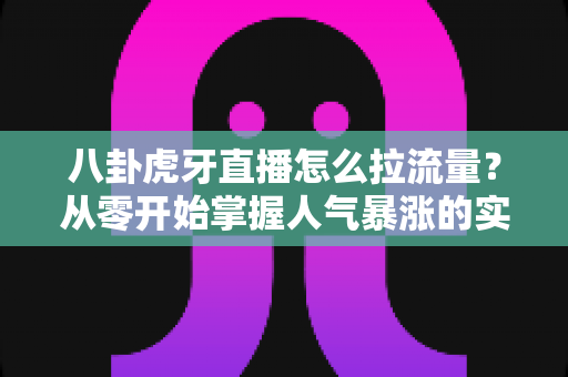 八卦虎牙直播怎么拉流量?从零开始掌握人气暴涨的实用引流秘籍 八卦虎牙直播怎么拉流量?从零开始掌握人气暴涨的实用引流秘籍