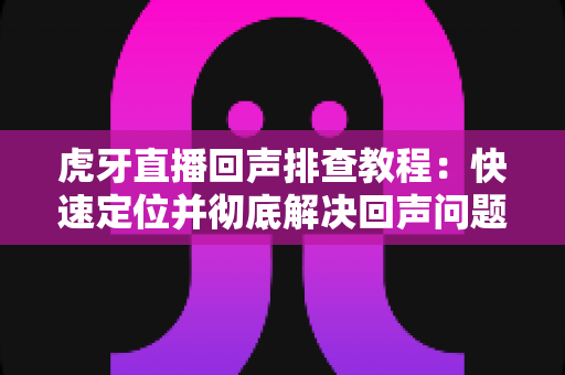 虎牙直播回声排查教程:快速定位并彻底解决回声问题的实用指南 虎牙直播回声排查教程:快速定位并彻底解决回声问题的实用指南