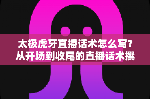 太极虎牙直播话术怎么写？从开场到收尾的直播话术撰写全攻略与实战模板大公开