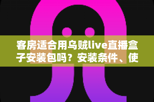 客房适合用乌贼live直播盒子安装包吗?安装条件、使用优势与注意事项全面解析 客房适合用乌贼live直播盒子安装包吗?安装条件、使用优势与注意事项全面解析