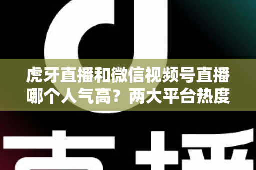 虎牙直播和微信视频号直播哪个人气高?两大平台热度深度对比全解析 虎牙直播和微信视频号直播哪个人气高?两大平台热度深度对比全解析