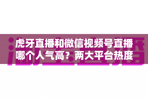 虎牙直播和微信视频号直播哪个人气高?两大平台热度深度对比全解析 虎牙直播和微信视频号直播哪个人气高?两大平台热度深度对比全解析