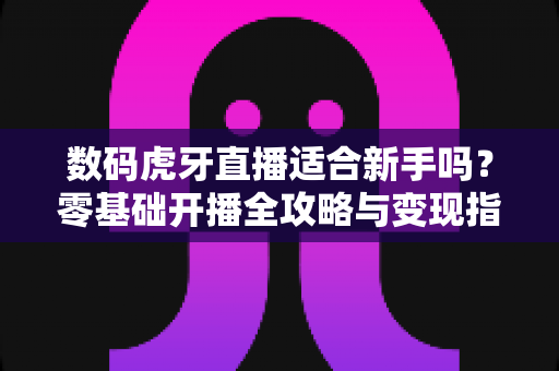 数码虎牙直播适合新手吗？零基础开播全攻略与变现指南