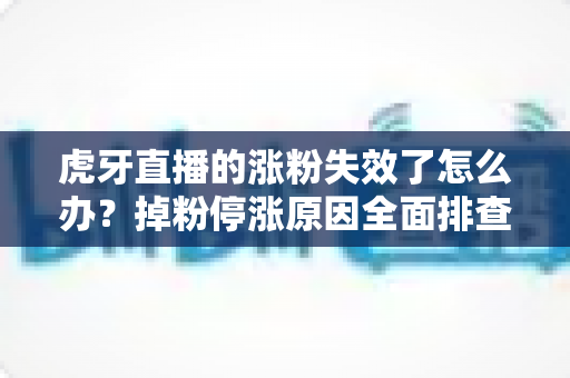 虎牙直播的涨粉失效了怎么办？掉粉停涨原因全面排查与涨粉恢复实战指南