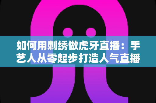 如何用刺绣做虎牙直播：手艺人从零起步打造人气直播间的完整实战指南