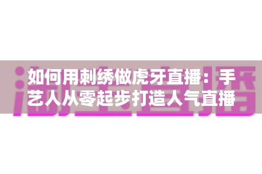 如何用刺绣做虎牙直播：手艺人从零起步打造人气直播间的完整实战指南