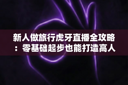 新人做旅行虎牙直播全攻略：零基础起步也能打造高人气户外直播间的实用指南