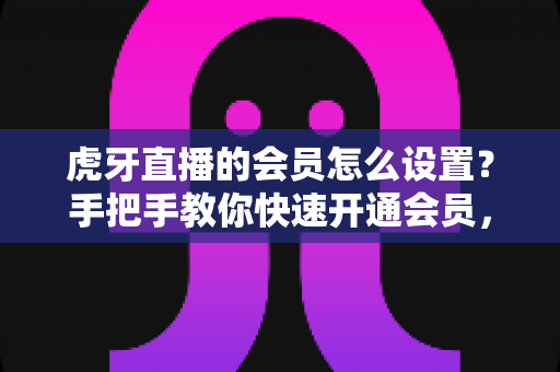 虎牙直播的会员怎么设置?手把手教你快速开通会员,畅享专属特权全攻略 虎牙直播的会员怎么设置?手把手教你快速开通会员,畅享专属特权全攻略
