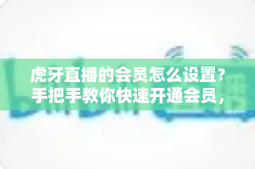 虎牙直播的会员怎么设置?手把手教你快速开通会员,畅享专属特权全攻略 虎牙直播的会员怎么设置?手把手教你快速开通会员,畅享专属特权全攻略