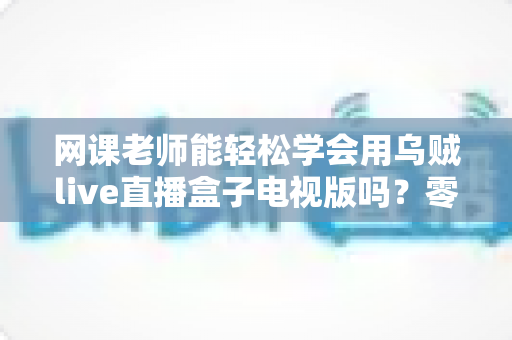网课老师能轻松学会用乌贼live直播盒子电视版吗?零基础教师快速上手实战指南 网课老师能轻松学会用乌贼live直播盒子电视版吗?零基础教师快速上手实战指南
