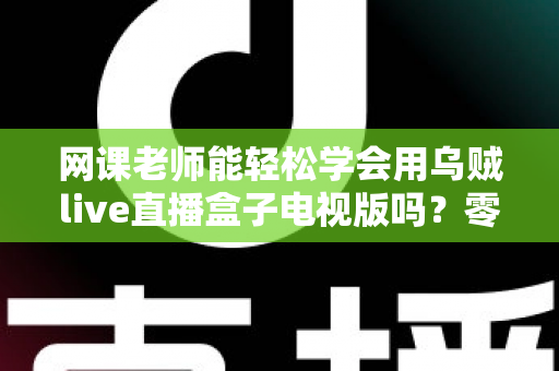 网课老师能轻松学会用乌贼live直播盒子电视版吗？零基础教师快速上手实战指南