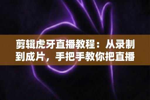 剪辑虎牙直播教程:从录制到成片,手把手教你把直播高光变成热门视频 剪辑虎牙直播教程:从录制到成片,手把手教你把直播高光变成热门视频