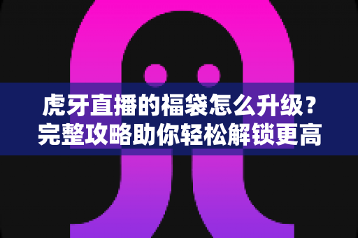 虎牙直播的福袋怎么升级?完整攻略助你轻松解锁更高等级福袋奖励 虎牙直播的福袋怎么升级?完整攻略助你轻松解锁更高等级福袋奖励