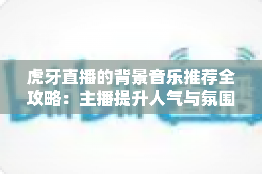 虎牙直播的背景音乐推荐全攻略:主播提升人气与氛围的选曲指南 虎牙直播的背景音乐推荐全攻略:主播提升人气与氛围的选曲指南