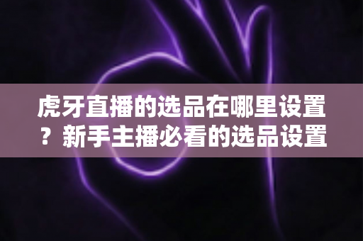 虎牙直播的选品在哪里设置?新手主播必看的选品设置全流程指南 虎牙直播的选品在哪里设置?新手主播必看的选品设置全流程指南