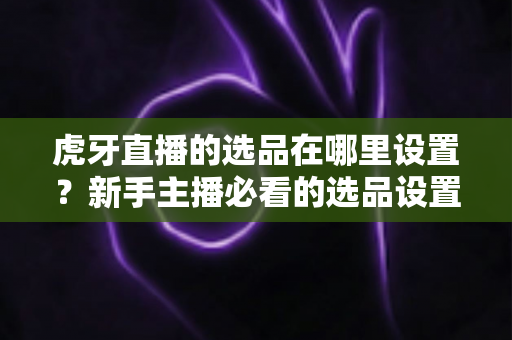 虎牙直播的选品在哪里设置?新手主播必看的选品设置全流程指南 虎牙直播的选品在哪里设置?新手主播必看的选品设置全流程指南