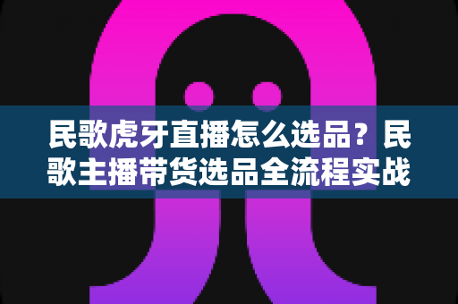 民歌虎牙直播怎么选品?民歌主播带货选品全流程实战指南 民歌虎牙直播怎么选品?民歌主播带货选品全流程实战指南