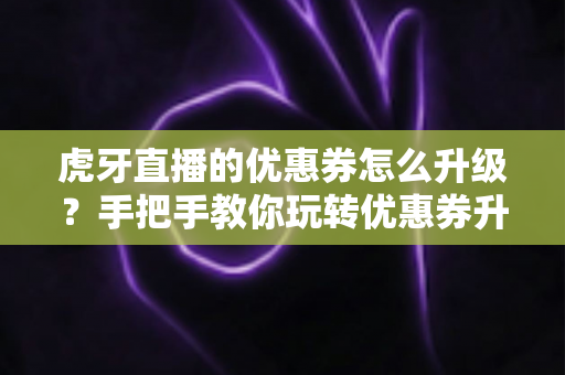 虎牙直播的优惠券怎么升级？手把手教你玩转优惠券升级全流程攻略