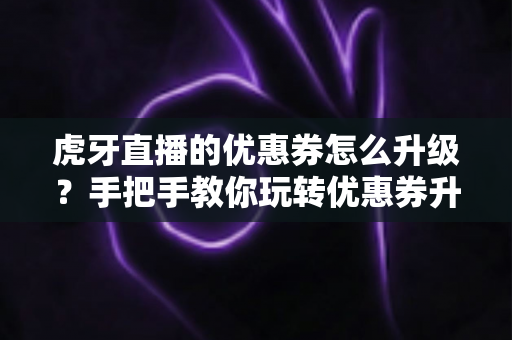 虎牙直播的优惠券怎么升级？手把手教你玩转优惠券升级全流程攻略