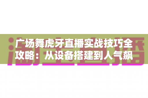 广场舞虎牙直播实战技巧全攻略:从设备搭建到人气飙升的完整指南 广场舞虎牙直播实战技巧全攻略:从设备搭建到人气飙升的完整指南