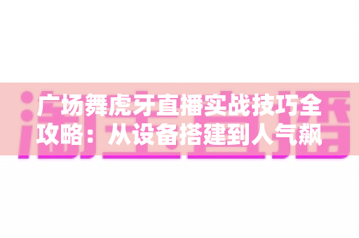 广场舞虎牙直播实战技巧全攻略:从设备搭建到人气飙升的完整指南 广场舞虎牙直播实战技巧全攻略:从设备搭建到人气飙升的完整指南