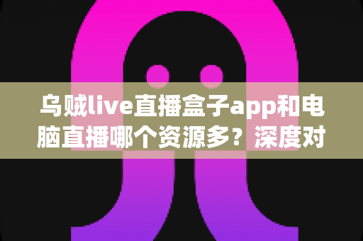 乌贼live直播盒子app和电脑直播哪个资源多?深度对比分析与选择指南 乌贼live直播盒子app和电脑直播哪个资源多?深度对比分析与选择指南