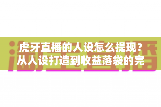 虎牙直播的人设怎么提现?从人设打造到收益落袋的完整实战指南 虎牙直播的人设怎么提现?从人设打造到收益落袋的完整实战指南