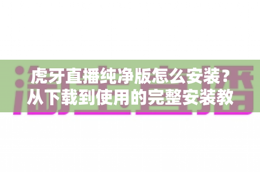 虎牙直播纯净版怎么安装?从下载到使用的完整安装教程与避坑指南 虎牙直播纯净版怎么安装?从下载到使用的完整安装教程与避坑指南