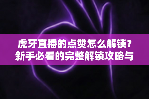 虎牙直播的点赞怎么解锁？新手必看的完整解锁攻略与互动技巧全解析