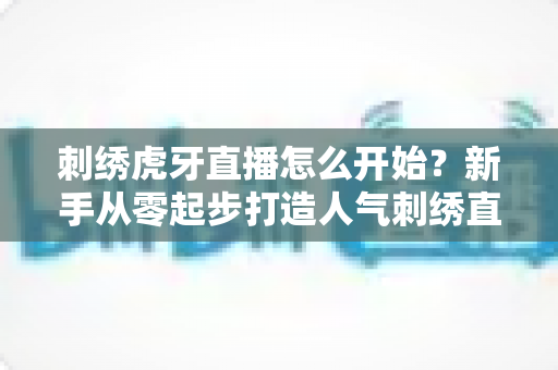 刺绣虎牙直播怎么开始?新手从零起步打造人气刺绣直播间的完整攻略 刺绣虎牙直播怎么开始?新手从零起步打造人气刺绣直播间的完整攻略