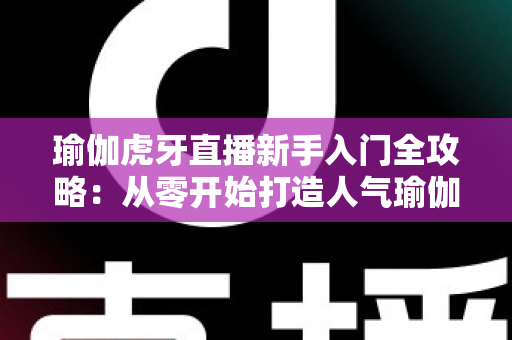 瑜伽虎牙直播新手入门全攻略:从零开始打造人气瑜伽直播间的完整指南 瑜伽虎牙直播新手入门全攻略:从零开始打造人气瑜伽直播间的完整指南