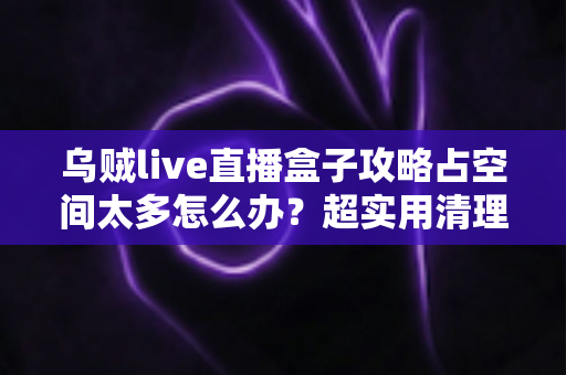乌贼live直播盒子攻略占空间太多怎么办？超实用清理优化全指南，轻松释放手机存储空间！