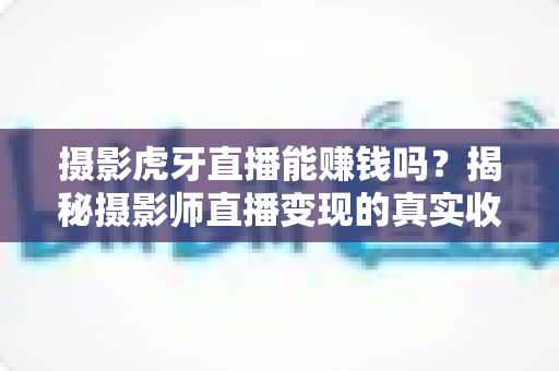 摄影虎牙直播能赚钱吗？揭秘摄影师直播变现的真实收入与实战赚钱指南