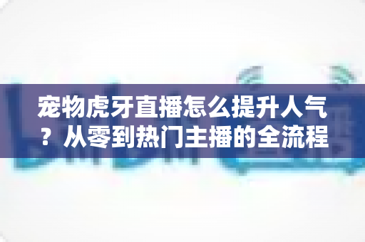宠物虎牙直播怎么提升人气?从零到热门主播的全流程实战指南 宠物虎牙直播怎么提升人气?从零到热门主播的全流程实战指南