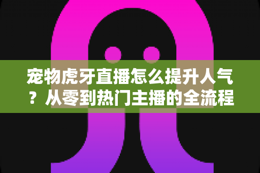 宠物虎牙直播怎么提升人气?从零到热门主播的全流程实战指南 宠物虎牙直播怎么提升人气?从零到热门主播的全流程实战指南