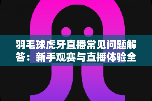 羽毛球虎牙直播常见问题解答:新手观赛与直播体验全方位指南 羽毛球虎牙直播常见问题解答:新手观赛与直播体验全方位指南