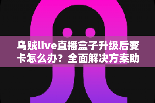 乌贼live直播盒子升级后变卡怎么办？全面解决方案助您恢复流畅体验