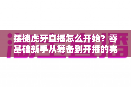 摆摊虎牙直播怎么开始？零基础新手从筹备到开播的完整实战攻略