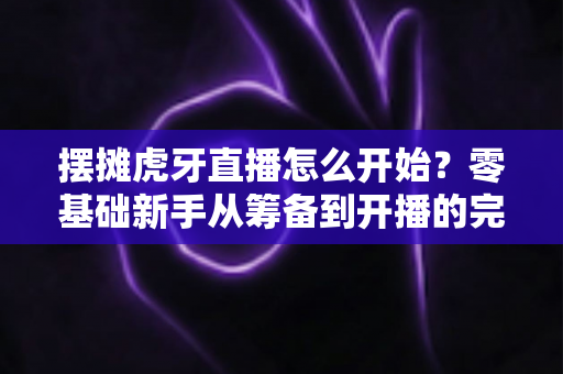 摆摊虎牙直播怎么开始？零基础新手从筹备到开播的完整实战攻略