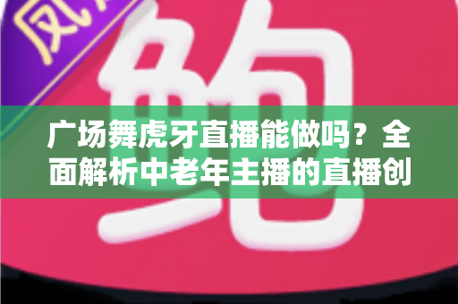 广场舞虎牙直播能做吗?全面解析中老年主播的直播创业新机遇 广场舞虎牙直播能做吗?全面解析中老年主播的直播创业新机遇