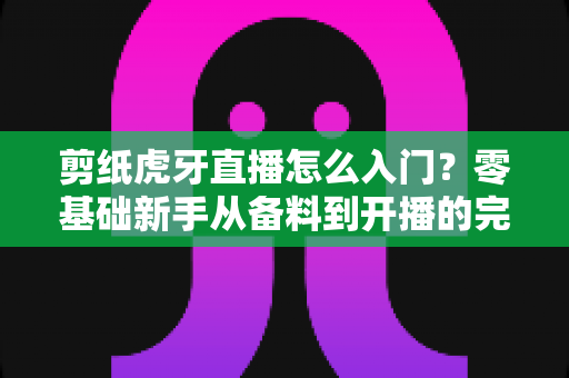 剪纸虎牙直播怎么入门？零基础新手从备料到开播的完整实战攻略