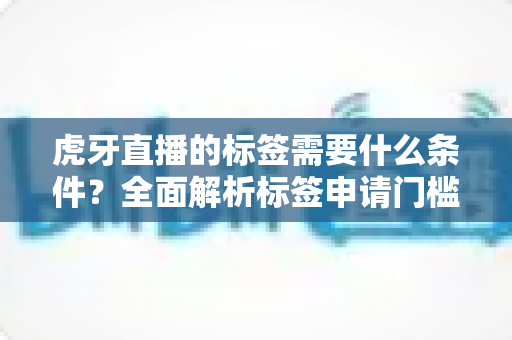虎牙直播的标签需要什么条件？全面解析标签申请门槛、审核标准与快速过审技巧