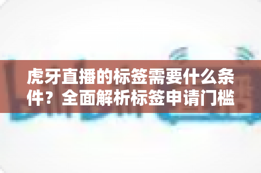 虎牙直播的标签需要什么条件？全面解析标签申请门槛、审核标准与快速过审技巧
