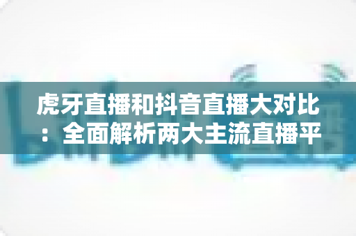 虎牙直播和抖音直播大对比：全面解析两大主流直播平台，帮你找到最适合的选择