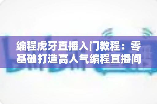 编程虎牙直播入门教程：零基础打造高人气编程直播间的完整实战指南