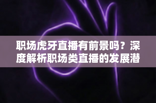 职场虎牙直播有前景吗？深度解析职场类直播的发展潜力、变现路径与入局指南